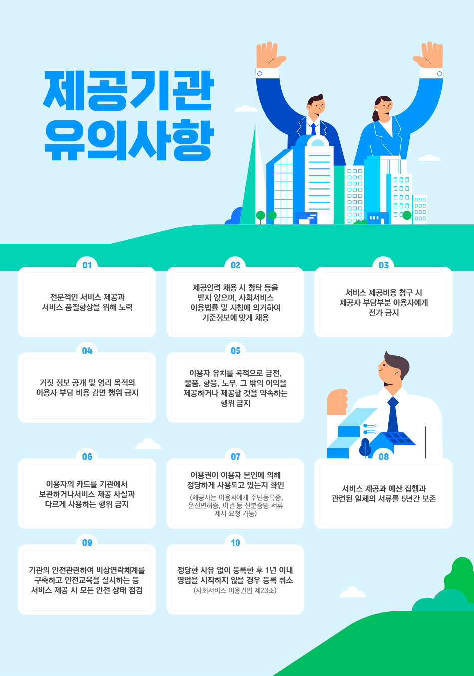 

  - 전문적인 서비스 제공과 서비스 품질향상을 위해 노력
  - 제공인력 채용 시 청탁 등을 받지 않으며, 사회서비스 이용법률 및 지침에 의거하여
    기준정보에 맞게 채용
  - 서비스 제공비용 청구 시 제공자 부담부분 이용자에게 전가 금지
  - 거짓 정보 공개 및 영리 목적의 이용자 부담 비용 감면 행위 금지
  - 이용자 유치를 목적으로 금전, 물품, 향응, 노무, 그 밖의 이익을 제공하거나 제공할 것을 약속하는 행위 금지
  - 이용자의 카드를 기관에서 보관하거나 서비스 제공 사실과 다르게 사용하는 행위 금지
  - 이용권이 이용자 본인에 의해 정당하게 사용되고 있는지 확인
    (제공자는 이용자에게 주민등록증, 운전면허증, 여권 등 신분증빙 서류 제시 요청 가능)
  - 서비스 제공과 예산 집행과 관련된 일체의 서류를 5년간 보존
  - 기관의 안전관련하여 비상연락체계를 구축하고 안전교육을 실시하는 등 서비스 제공 시 모든 안전 상태 점검
  - 정당한 사유 없이 등록한 후 1년 이내 영업을 시작하지 않을 경우 등록 취소(사회서비스 이용권법 제23조)

