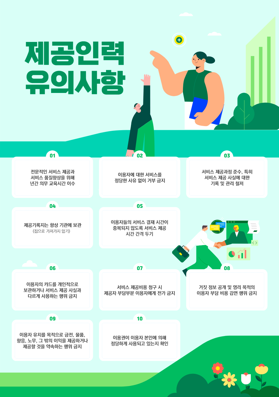 

  - 전문적인 서비스 제공과 서비스 품질향상을 위해 년간 의무 교육시간 이수 
  - 이용자에 대한 서비스를 정당한 사유 없이 거부 금지
  - 서비스 제공과정 준수, 특히 서비스 제공 사실에 대한 기록 및 관리 철저
  - 제공기록지는 항상 기관에 보관(집으로 가져가지 않기)                                  
  - 이용자들의 서비스 결재 시간이 중복되지 않도록 서비스 제공 시간 간격 두기
  - 이용자의 카드를 개인적으로 보관하거나 서비스 제공 사실과 다르게 사용하는 행위 금지
  - 서비스 제공비용 청구 시 제공자 부담부분 이용자에게 전가 금지
  - 거짓 정보 공개 및 영리 목적의 이용자 부담 비용 감면 행위 금지
  - 이용자 유치를 목적으로 금전, 물품, 향응, 노무, 그 밖의 이익을 제공하거나 제공할 것을 약속하는 행위 금지
  - 이용권이 이용자 본인에 의해 정당하게 사용되고 있는지 확인

